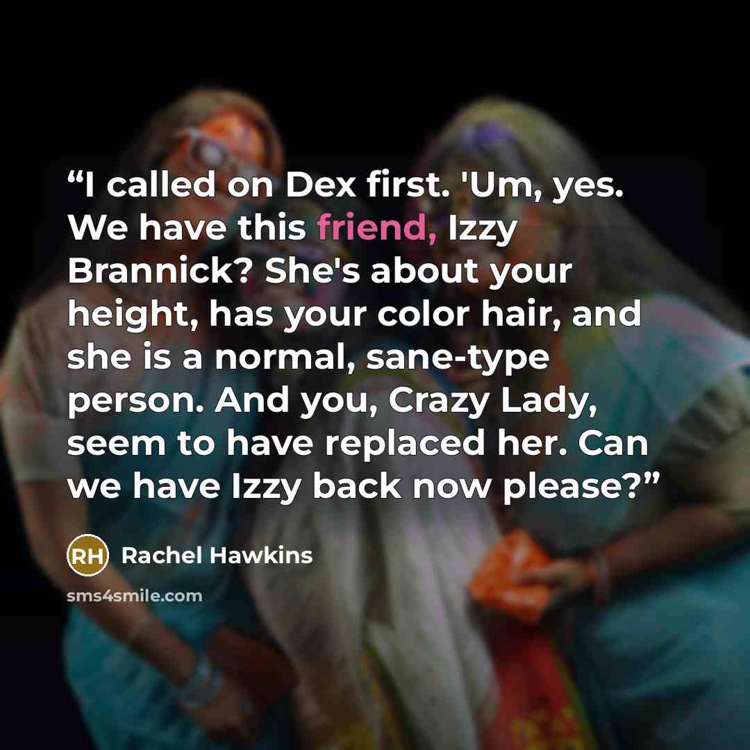 “I called on Dex first. 'Um, yes. We have this friend, Izzy Brannick? She's about your height, has your color hair, and she is a normal, sane-type person. And you, Crazy Lady, seem to have replaced her. Can we have Izzy back now please?” quote by Rachel Hawkins