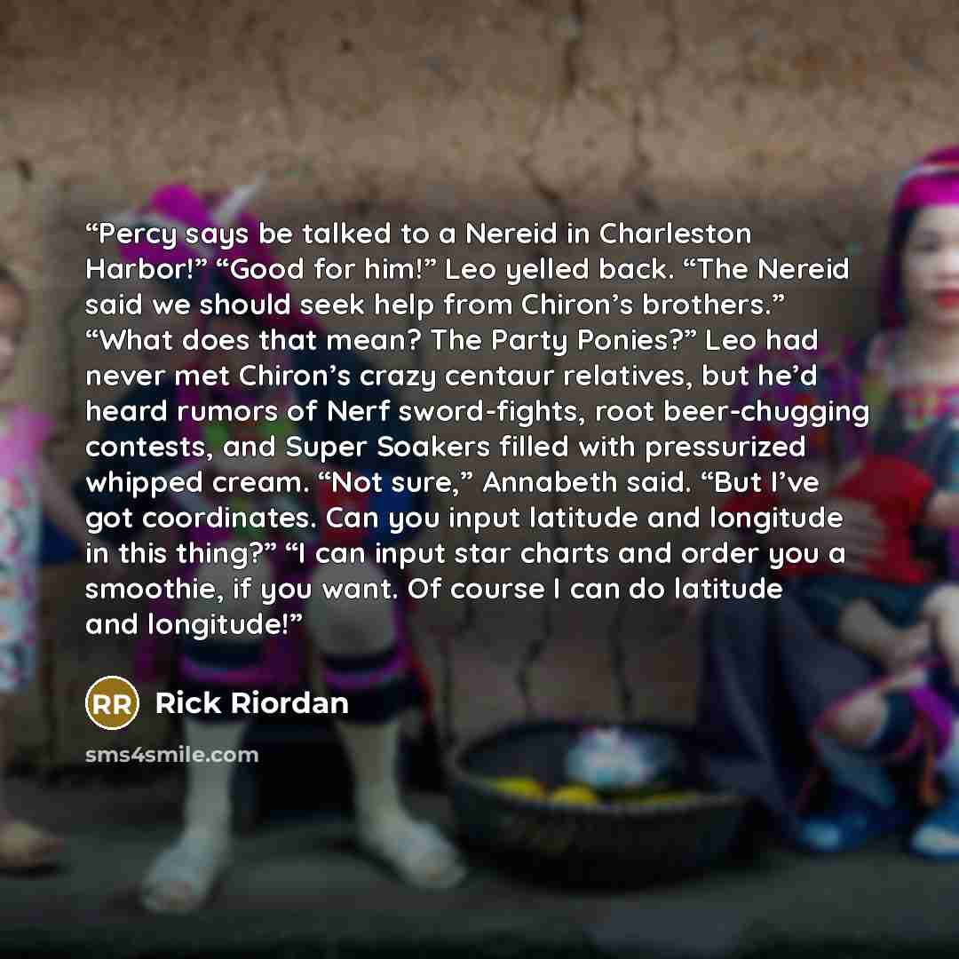 “Percy says be talked to a Nereid in Charleston Harbor!” “Good for him!” Leo yelled back. “The Nereid said we should seek help from Chiron’s brothers.” “What does that mean? The Party Ponies?” Leo had never met Chiron’s crazy centaur relatives, but he’d heard rumors of Nerf sword-fights, root…” quote by Rick Riordan