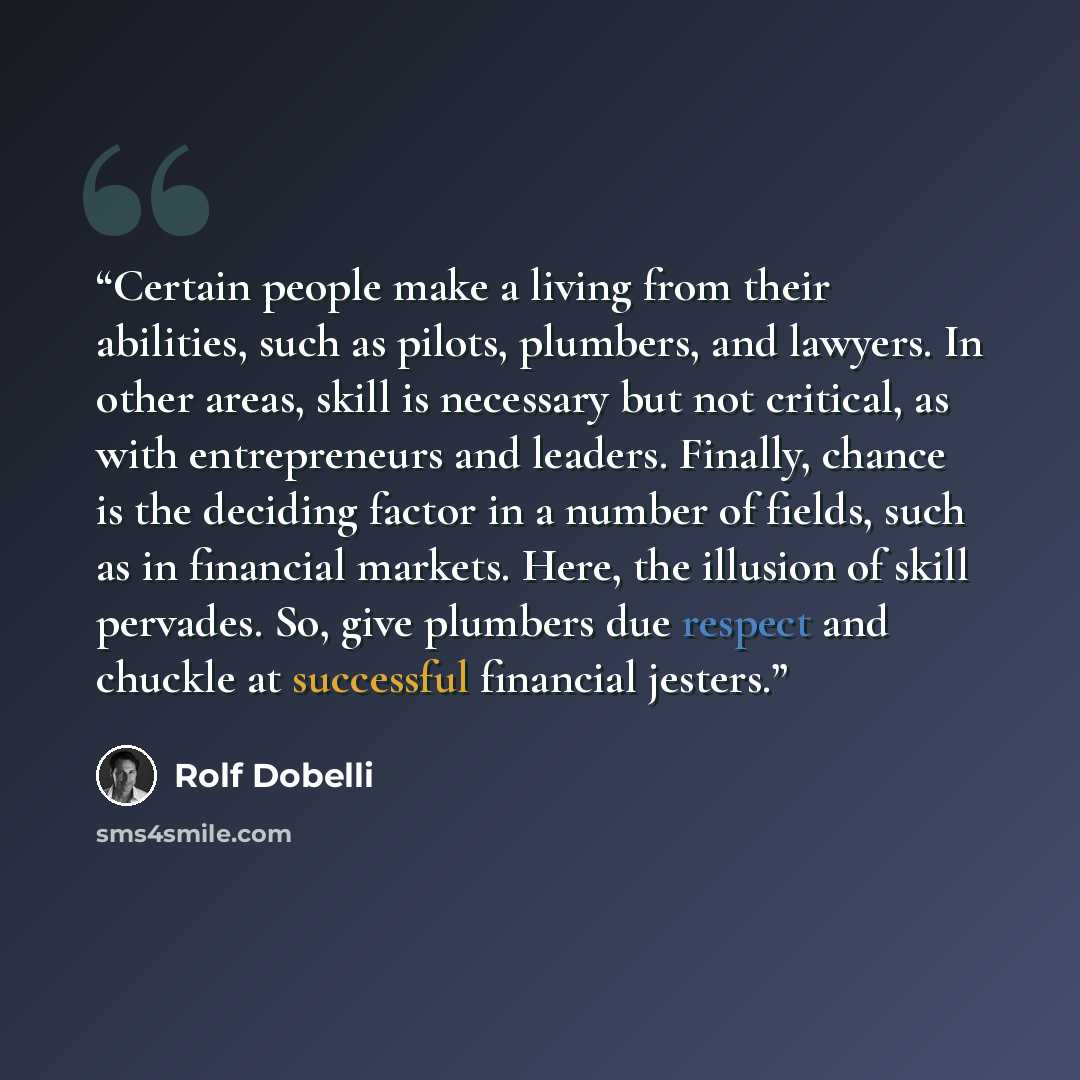 “Certain people make a living from their abilities, such as pilots, plumbers, and lawyers. In other areas, skill is necessary but not critical, as with entrepreneurs and leaders. Finally, chance is the deciding factor in a number of fields, such as in financial markets. Here, the illusion of skill…” quote by Rolf Dobelli