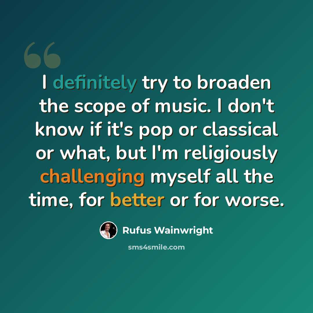 “I definitely try to broaden the scope of music. I don't know if it's pop or classical or what, but I'm religiously challenging myself all the time, for better or for worse.” quote by Rufus Wainwright