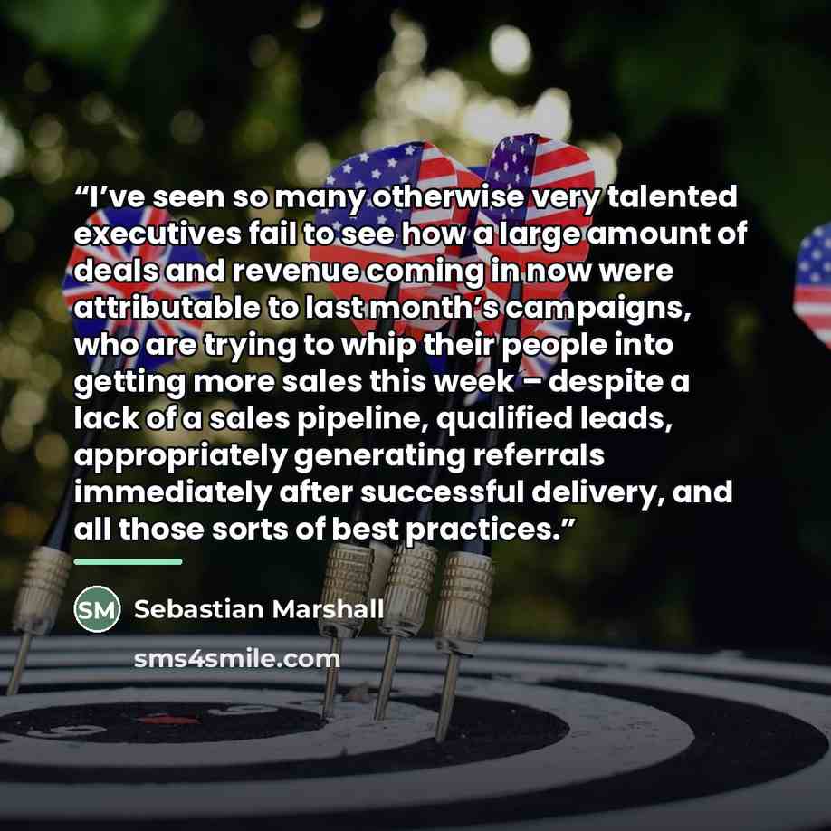 “I’ve seen so many otherwise very talented executives fail to see how a large amount of deals and revenue coming in now were attributable to last month’s campaigns, who are trying to whip their people into getting more sales this week – despite a lack of a sales pipeline, qualified leads…” quote by Sebastian Marshall