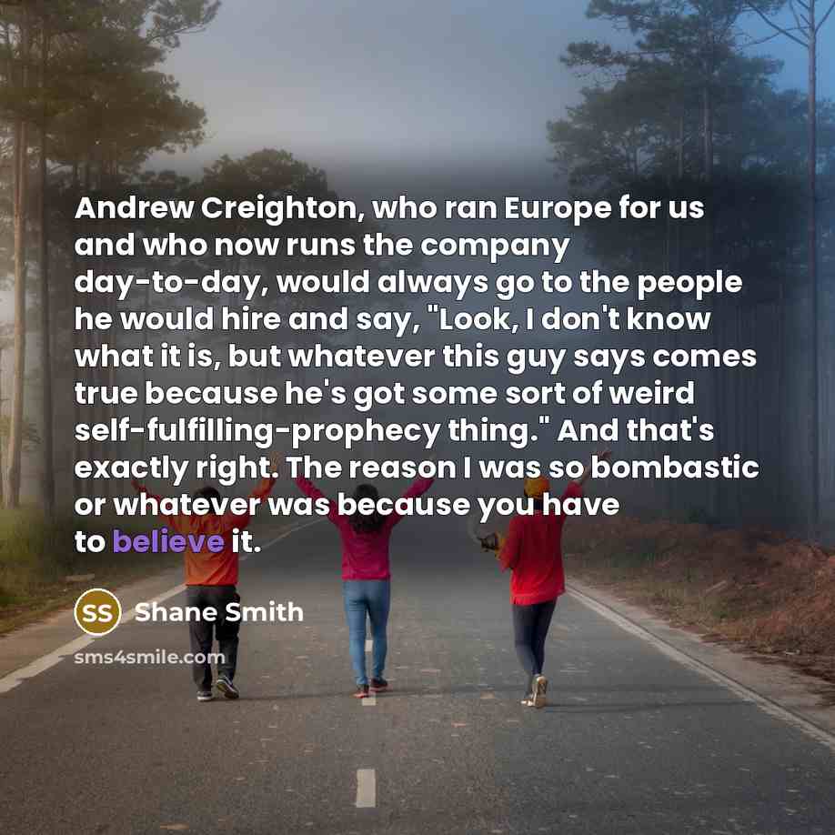 “Andrew Creighton, who ran Europe for us and who now runs the company day-to-day, would always go to the people he would hire and say, "Look, I don't know what it is, but whatever this guy says comes true because he's got some sort of weird self-fulfilling-prophecy thing." And that's exactly right…” quote by Shane Smith