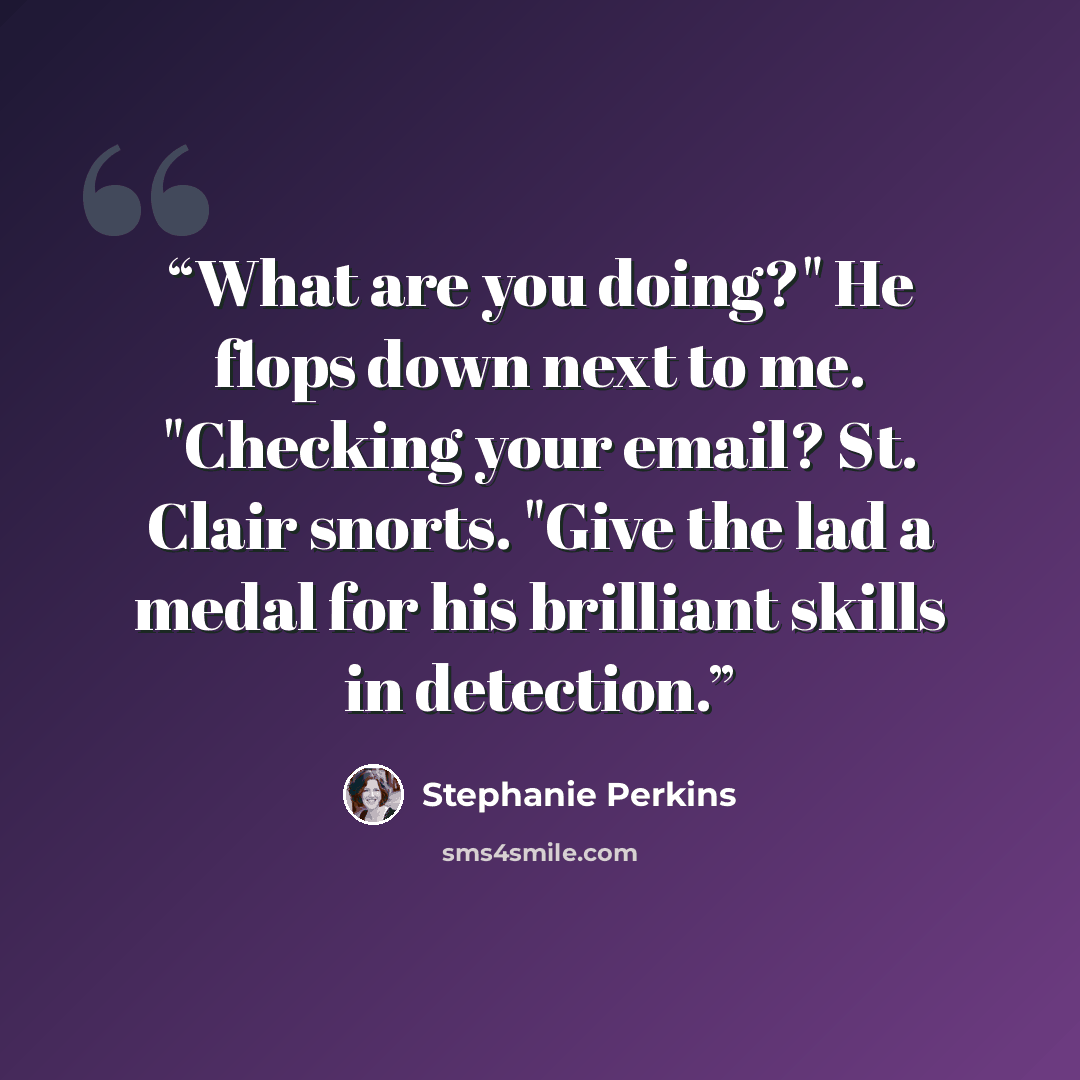 “What are you doing?" He flops down next to me. "Checking your email? St. Clair snorts. "Give the lad a medal for his brilliant skills in detection.” quote by Stephanie Perkins