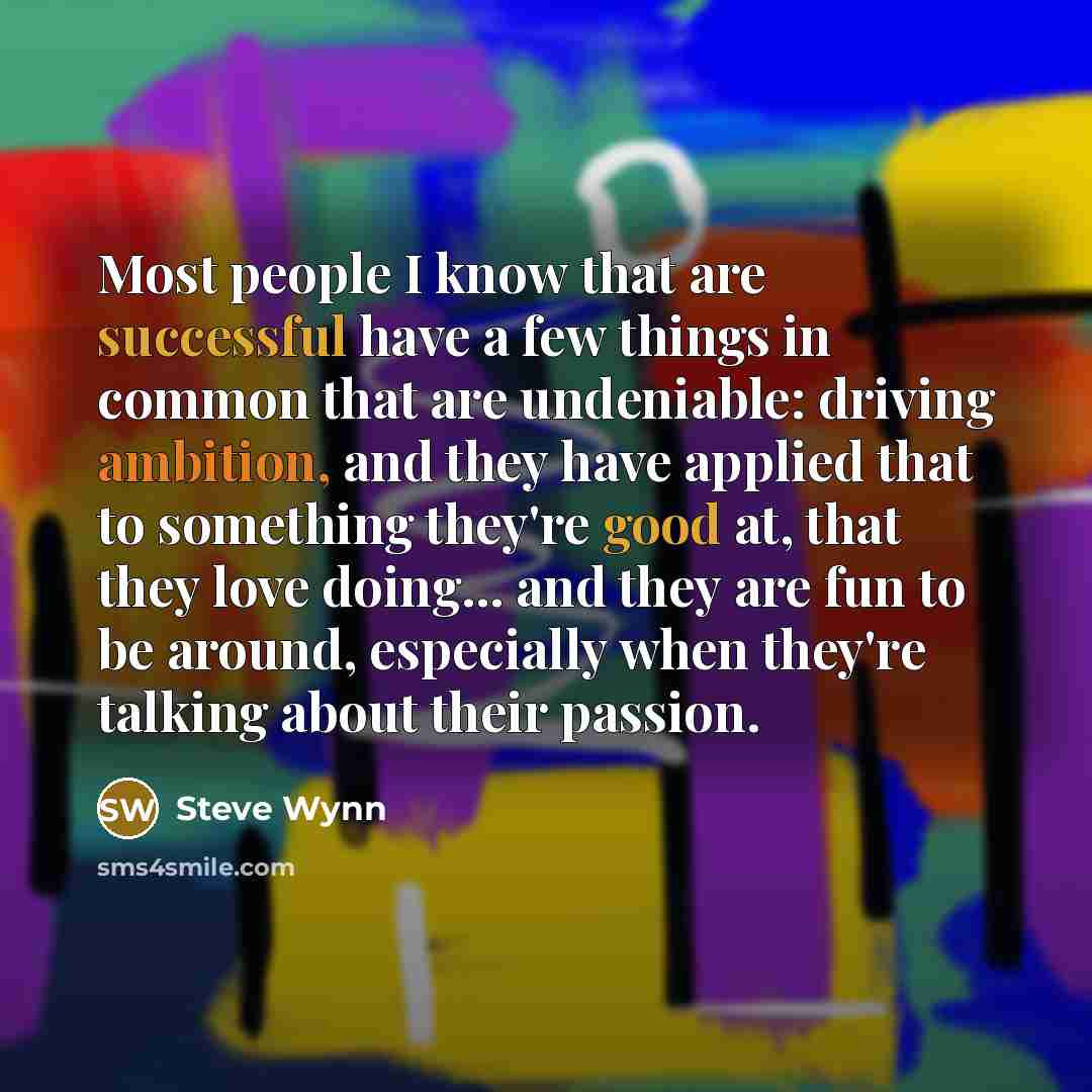 “Most people I know that are successful have a few things in common that are undeniable: driving ambition, and they have applied that to something they're good at, that they love doing... and they are fun to be around, especially when they're talking about their passion.” quote by Steve Wynn