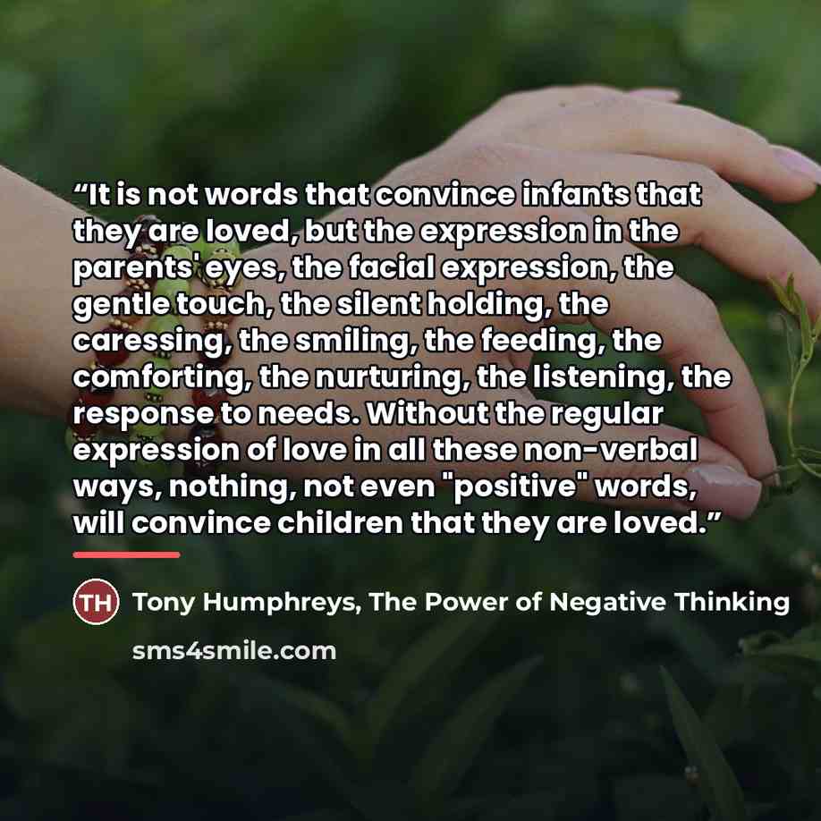 “It is not words that convince infants that they are loved, but the expression in the parents' eyes, the facial expression, the gentle touch, the silent holding, the caressing, the smiling, the feeding, the comforting, the nurturing, the listening, the response to needs. Without the regular…” quote by The Power of Negative Thinking Tony Humphreys