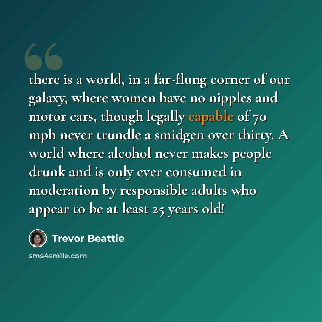 “there is a world, in a far-flung corner of our galaxy, where women have no nipples and motor cars, though legally capable of 70 mph never trundle a smidgen over thirty. A world where alcohol never makes people drunk and is only ever consumed in moderation by responsible adults who appear to be at…” quote by Trevor Beattie