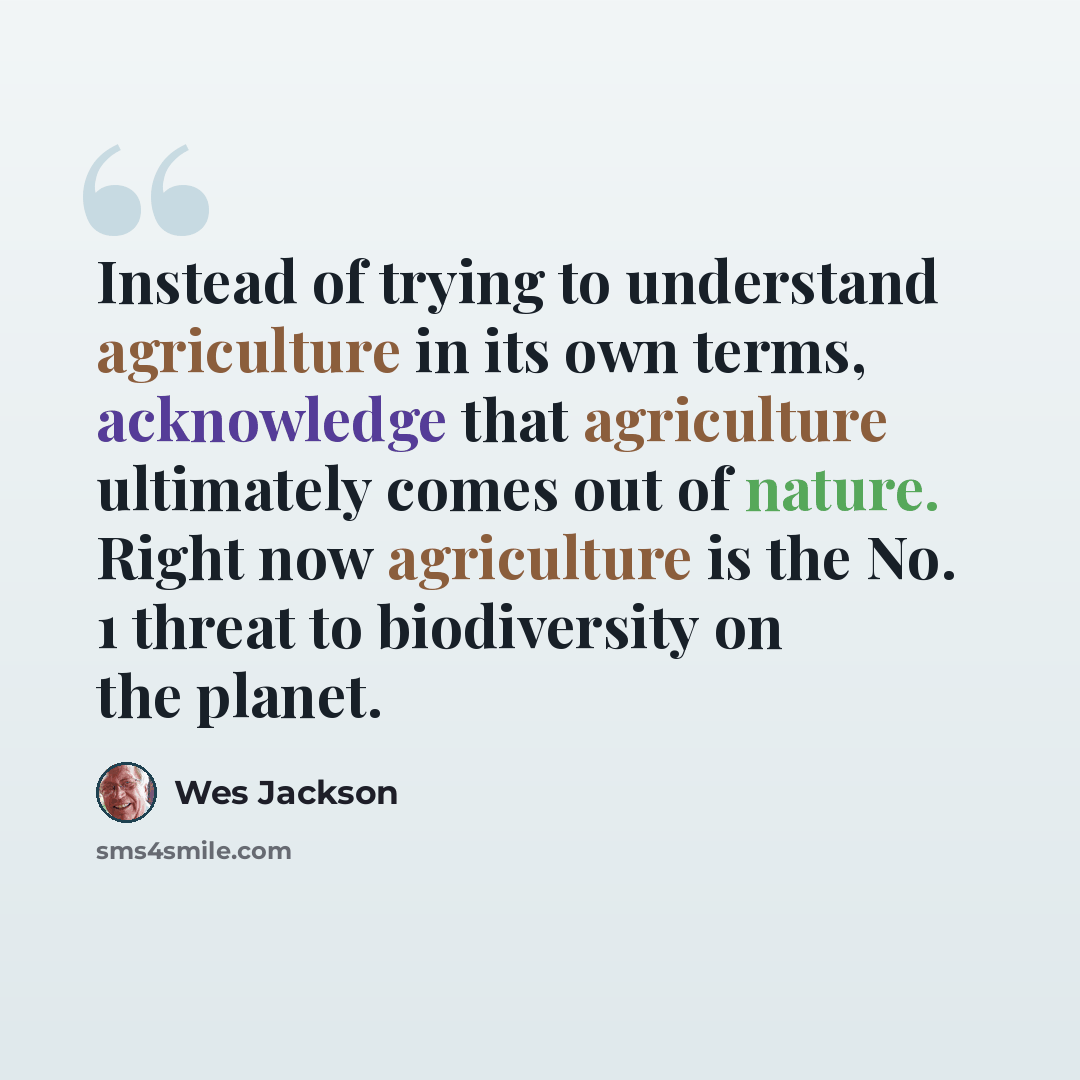 “Instead of trying to understand agriculture in its own terms, acknowledge that agriculture ultimately comes out of nature. Right now agriculture is the No. 1 threat to biodiversity on the planet.” quote by Wes Jackson