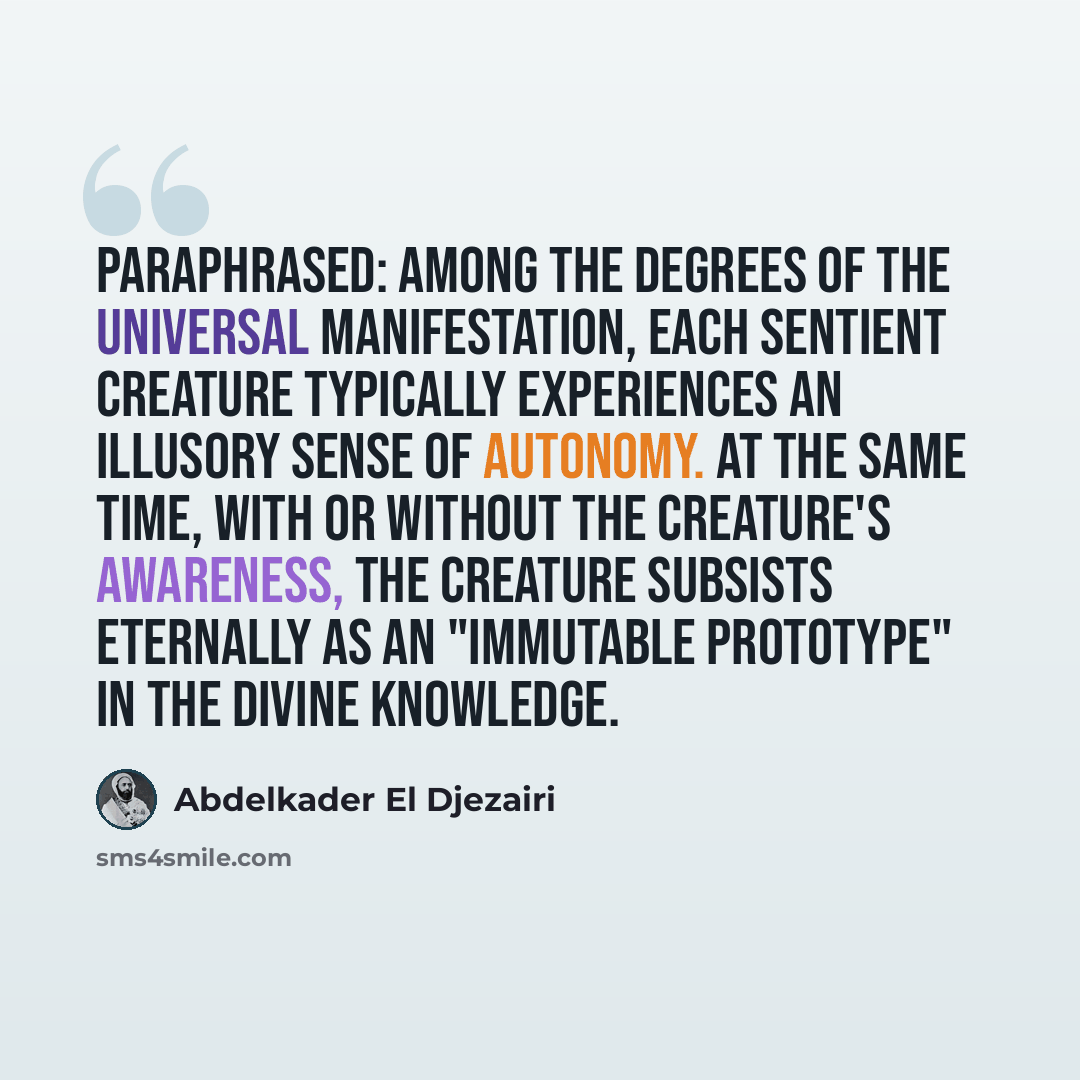 “Paraphrased: Among the degrees of the universal Manifestation, each sentient creature typically experiences an illusory sense of autonomy. At the same time, with or without the creature's awareness, the creature subsists eternally as an "immutable prototype" in the divine Knowledge.” quote by Abdelkader El Djezairi
