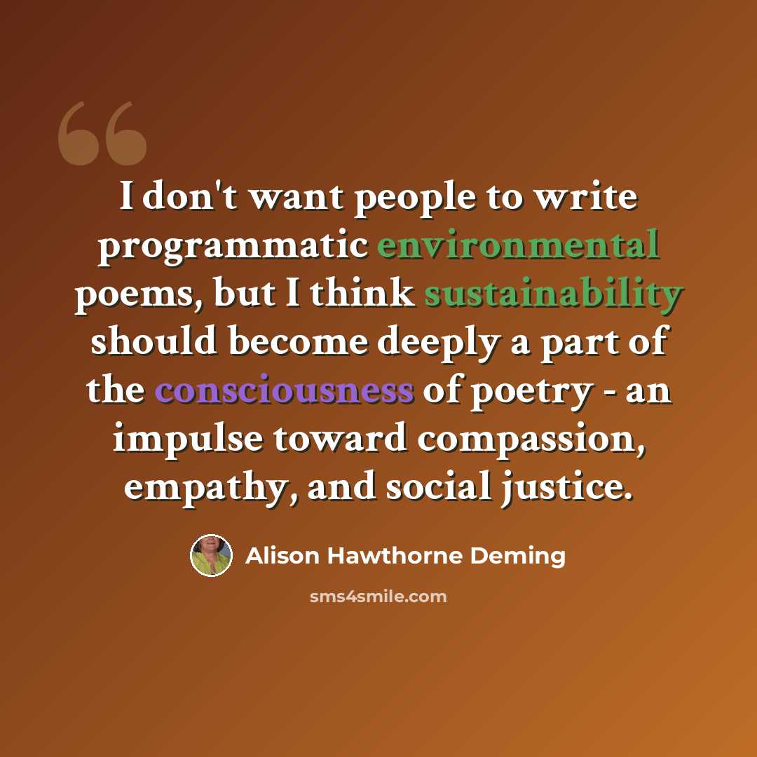 “I don't want people to write programmatic environmental poems, but I think sustainability should become deeply a part of the consciousness of poetry - an impulse toward compassion, empathy, and social justice.” quote by Alison Hawthorne Deming