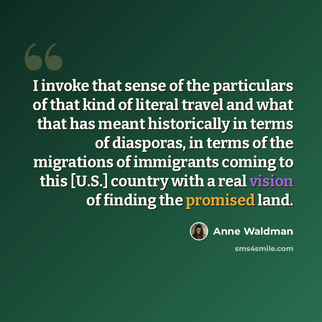 “I invoke that sense of the particulars of that kind of literal travel and what that has meant historically in terms of diasporas, in terms of the migrations of immigrants coming to this [U.S.] country with a real vision of finding the promised land.” quote by Anne Waldman