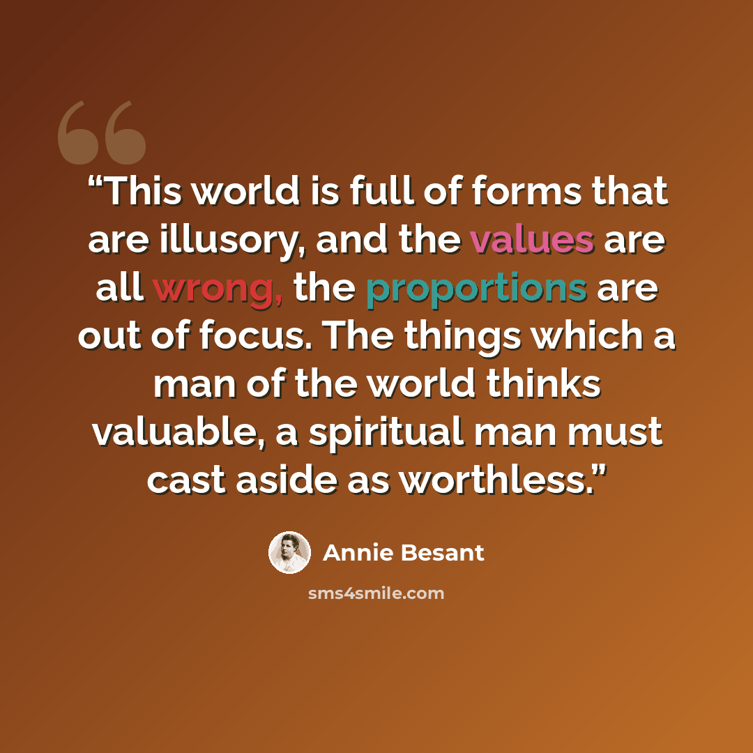 “This world is full of forms that are illusory, and the values are all wrong, the proportions are out of focus. The things which a man of the world thinks valuable, a spiritual man must cast aside as worthless.” quote by Annie Besant