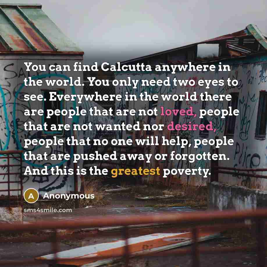 “You can find Calcutta anywhere in the world. You only need two eyes to see. Everywhere in the world there are people that are not loved, people that are not wanted nor desired, people that no one will help, people that are pushed away or forgotten. And this is the greatest poverty.” quote by Anonymous