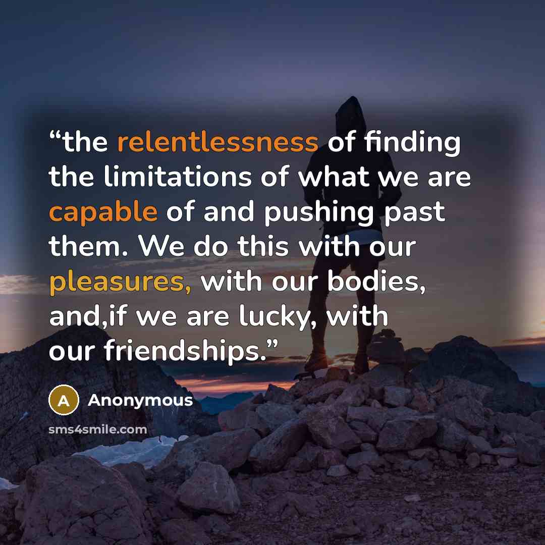 “the relentlessness of finding the limitations of what we are capable of and pushing past them. We do this with our pleasures, with our bodies, and,if we are lucky, with our friendships.” quote by Anonymous