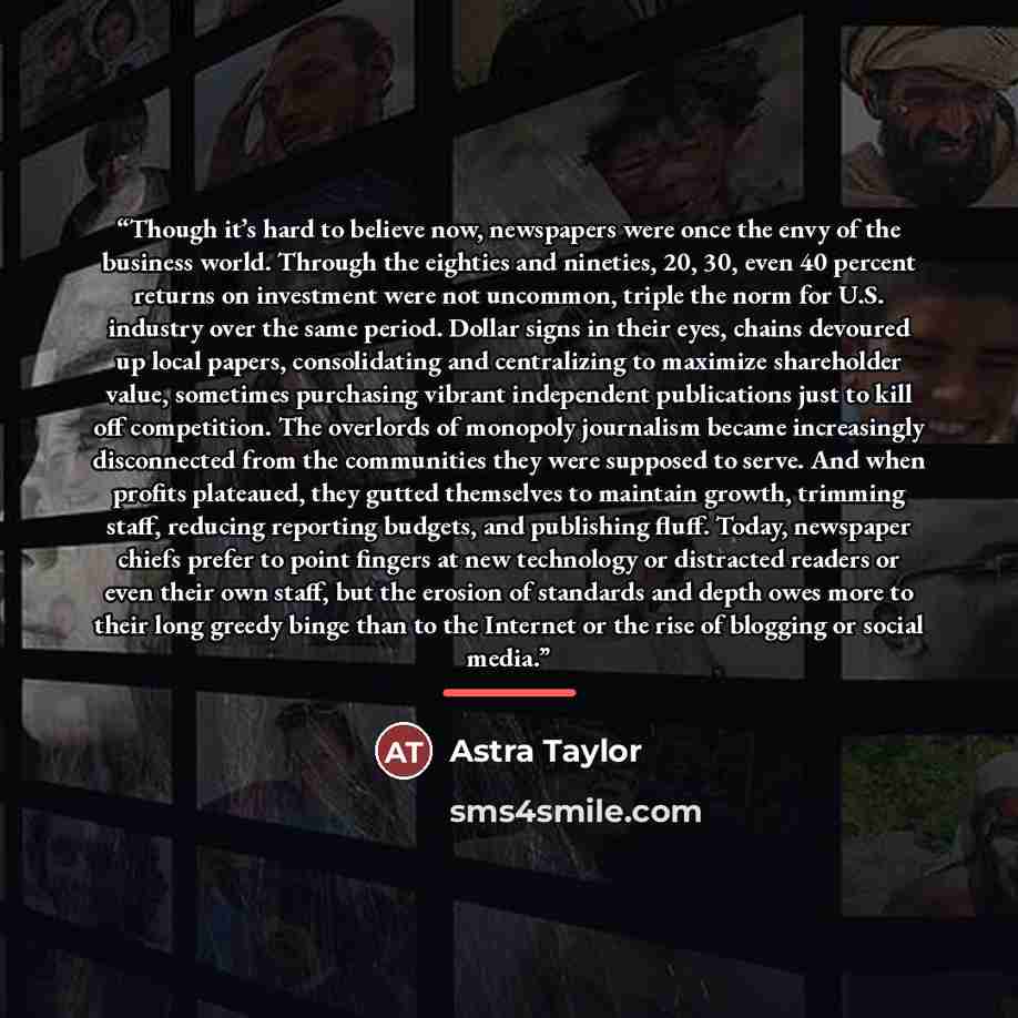 “Though it’s hard to believe now, newspapers were once the envy of the business world. Through the eighties and nineties, 20, 30, even 40 percent returns on investment were not uncommon, triple the norm for U.S. industry over the same period. Dollar signs in their eyes, chains devoured up local…” quote by Astra Taylor
