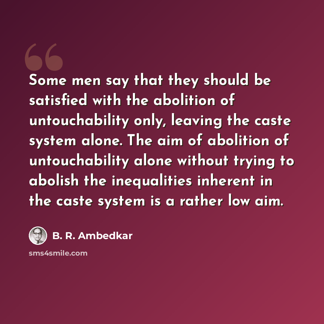 “Some men say that they should be satisfied with the abolition of untouchability only, leaving the caste system alone. The aim of abolition of untouchability alone without trying to abolish the inequalities inherent in the caste system is a rather low aim.” quote by B. R. Ambedkar