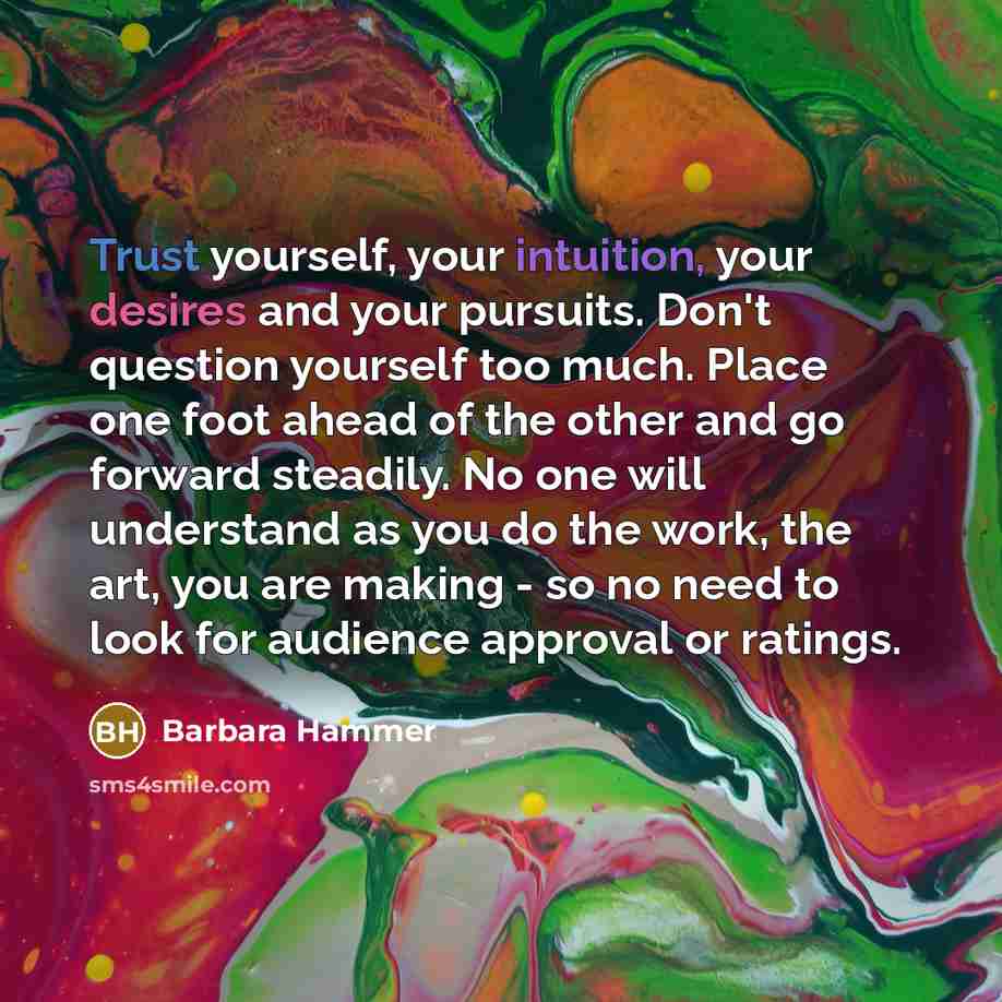 “Trust yourself, your intuition, your desires and your pursuits. Don't question yourself too much. Place one foot ahead of the other and go forward steadily. No one will understand as you do the work, the art, you are making - so no need to look for audience approval or ratings.” quote by Barbara Hammer