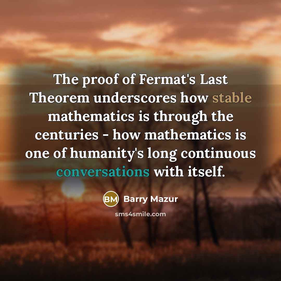 “The proof of Fermat's Last Theorem underscores how stable mathematics is through the centuries - how mathematics is one of humanity's long continuous conversations with itself.” quote by Barry Mazur