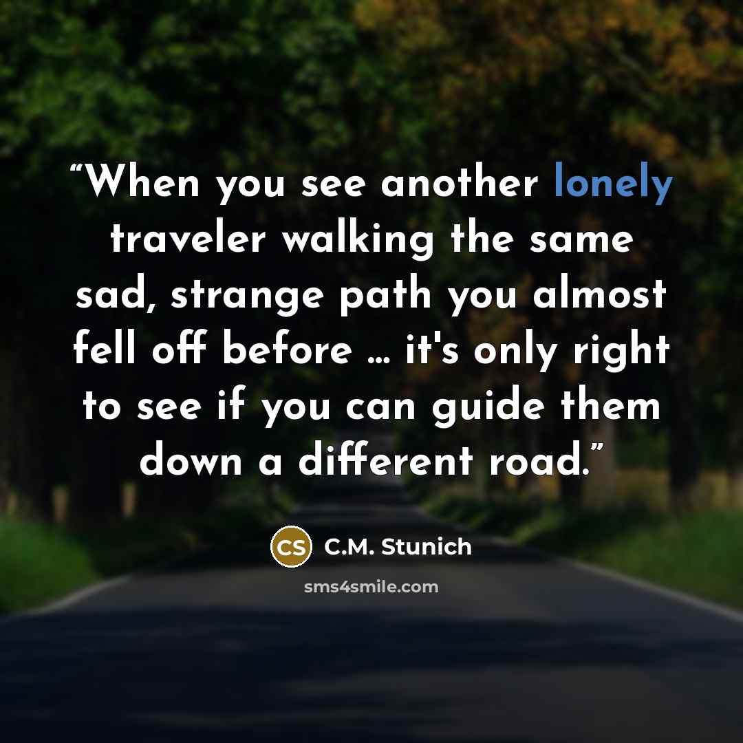 “When you see another lonely traveler walking the same sad, strange path you almost fell off before … it's only right to see if you can guide them down a different road.” quote by C.M. Stunich