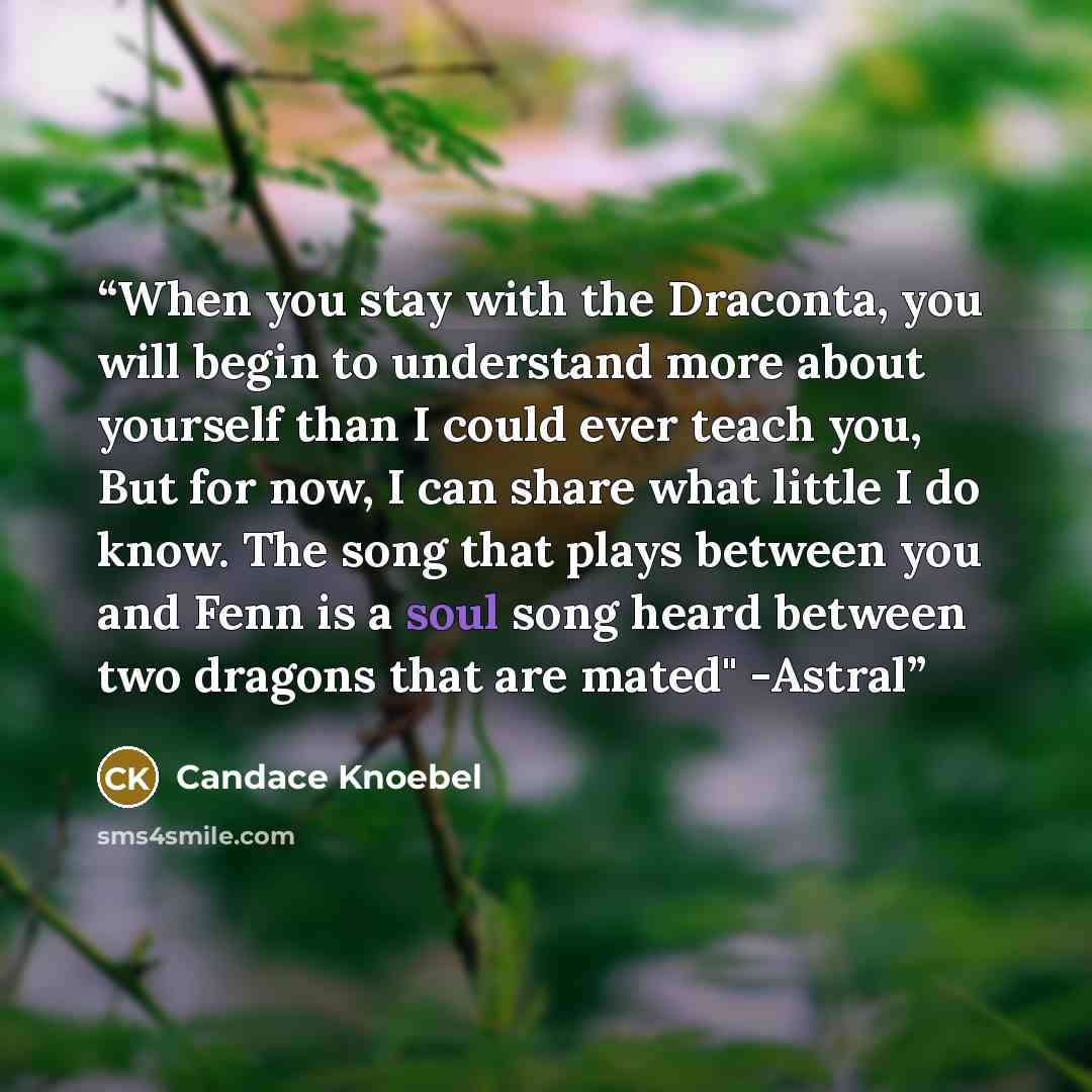 “When you stay with the Draconta, you will begin to understand more about yourself than I could ever teach you, But for now, I can share what little I do know. The song that plays between you and Fenn is a soul song heard between two dragons that are mated" -Astral” quote by Candace Knoebel