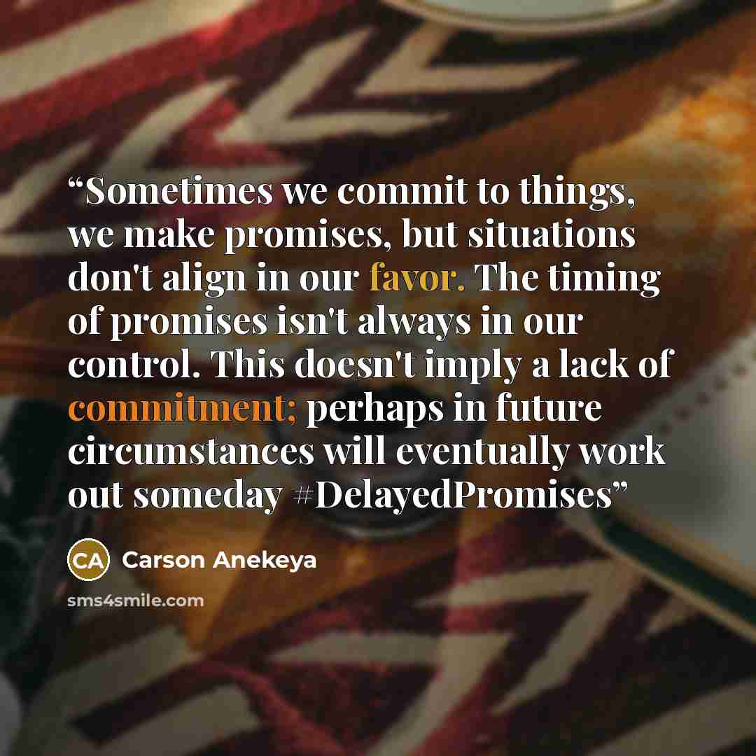 “Sometimes we commit to things, we make promises, but situations don't align in our favor. The timing of promises isn't always in our control. This doesn't imply a lack of commitment; perhaps in future circumstances will eventually work out someday #DelayedPromises” quote by Carson Anekeya