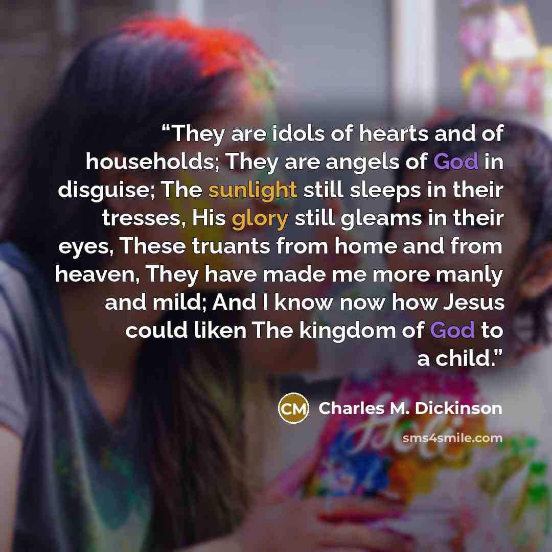 “They are idols of hearts and of households; They are angels of God in disguise; The sunlight still sleeps in their tresses, His glory still gleams in their eyes, These truants from home and from heaven, They have made me more manly and mild; And I know now how Jesus could liken The kingdom of God…” quote by Charles M. Dickinson