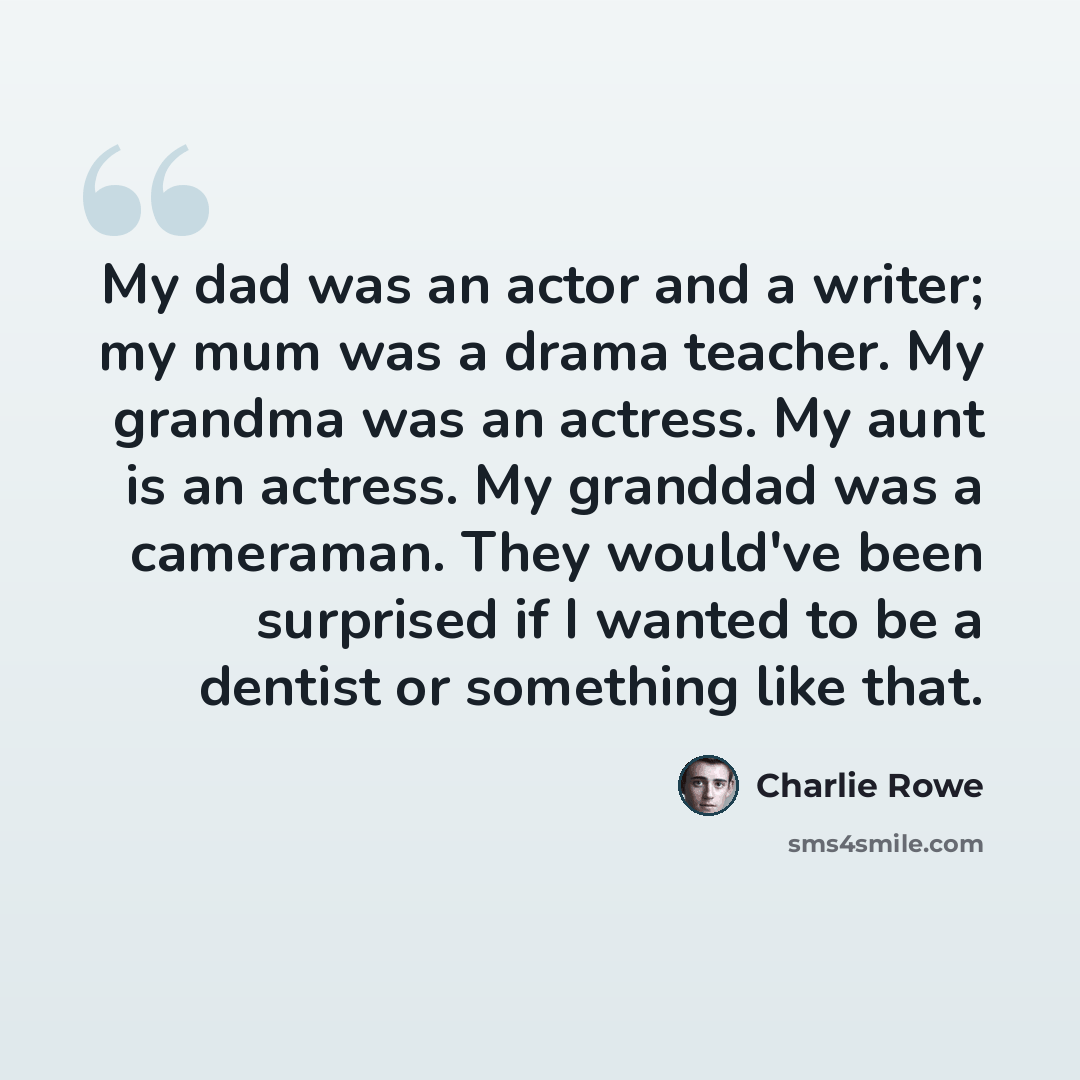 “My dad was an actor and a writer; my mum was a drama teacher. My grandma was an actress. My aunt is an actress. My granddad was a cameraman. They would've been surprised if I wanted to be a dentist or something like that.” quote by Charlie Rowe