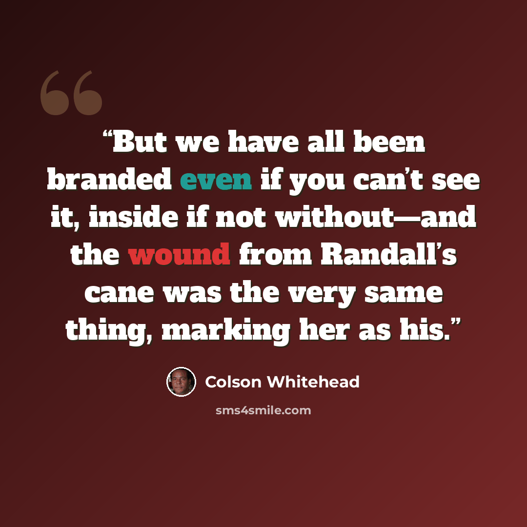 “But we have all been branded even if you can’t see it, inside if not without—and the wound from Randall’s cane was the very same thing, marking her as his.” quote by Colson Whitehead