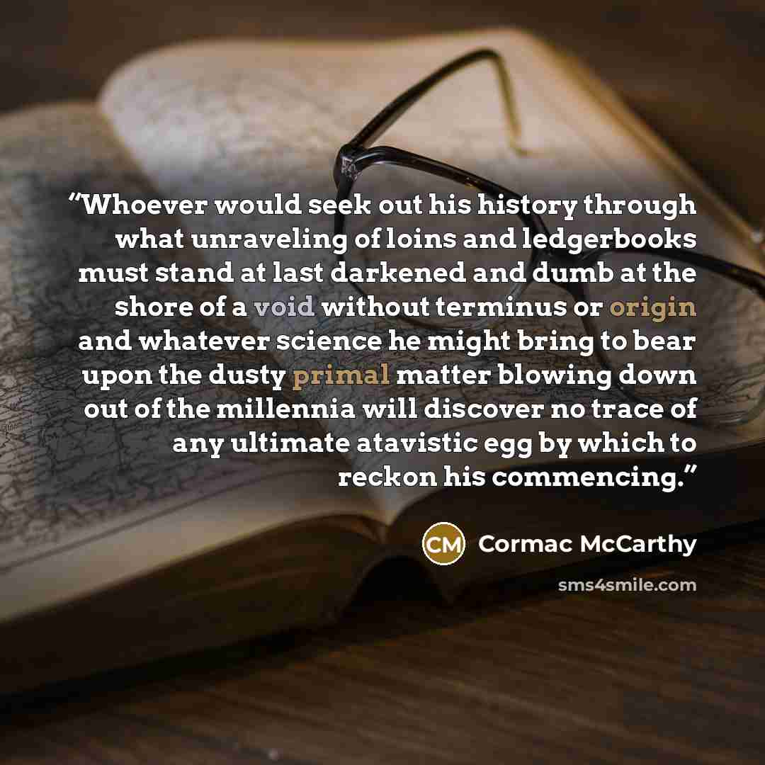“Whoever would seek out his history through what unraveling of loins and ledgerbooks must stand at last darkened and dumb at the shore of a void without terminus or origin and whatever science he might bring to bear upon the dusty primal matter blowing down out of the millennia will discover no…” quote by Cormac McCarthy