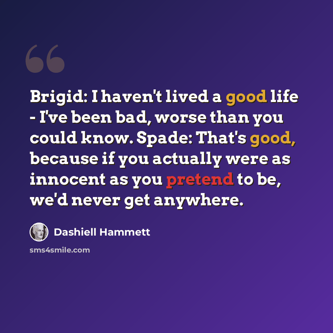 “Brigid: I haven't lived a good life - I've been bad, worse than you could know. Spade: That's good, because if you actually were as innocent as you pretend to be, we'd never get anywhere.” quote by Dashiell Hammett