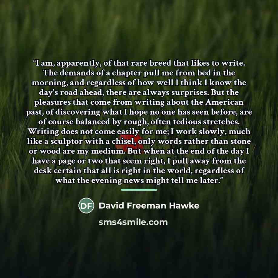 “I am, apparently, of that rare breed that likes to write. The demands of a chapter pull me from bed in the morning, and regardless of how well I think I know the day's road ahead, there are always surprises. But the pleasures that come from writing about the American past, of discovering what I…” quote by David Freeman Hawke