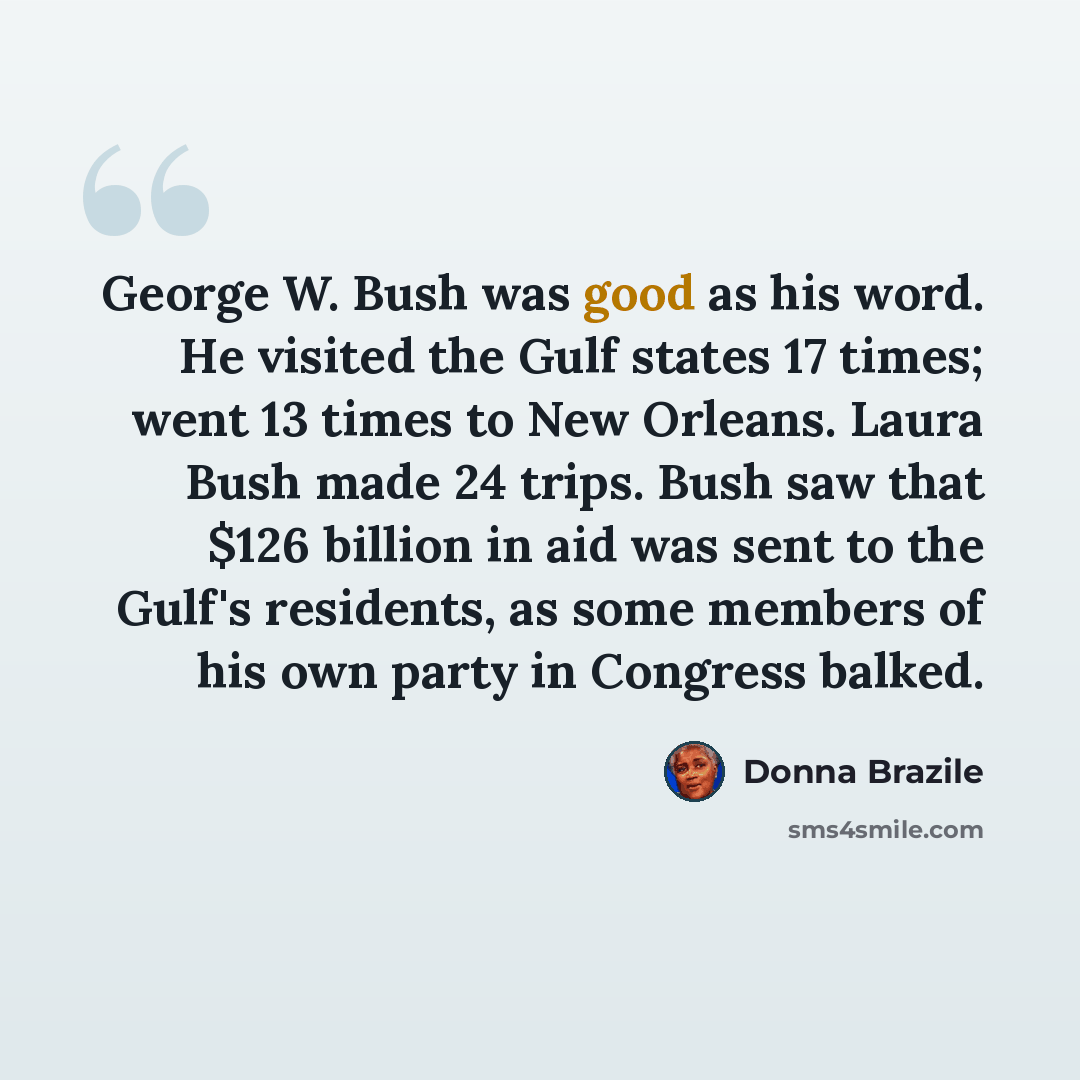 “George W. Bush was good as his word. He visited the Gulf states 17 times; went 13 times to New Orleans. Laura Bush made 24 trips. Bush saw that $126 billion in aid was sent to the Gulf's residents, as some members of his own party in Congress balked.” quote by Donna Brazile