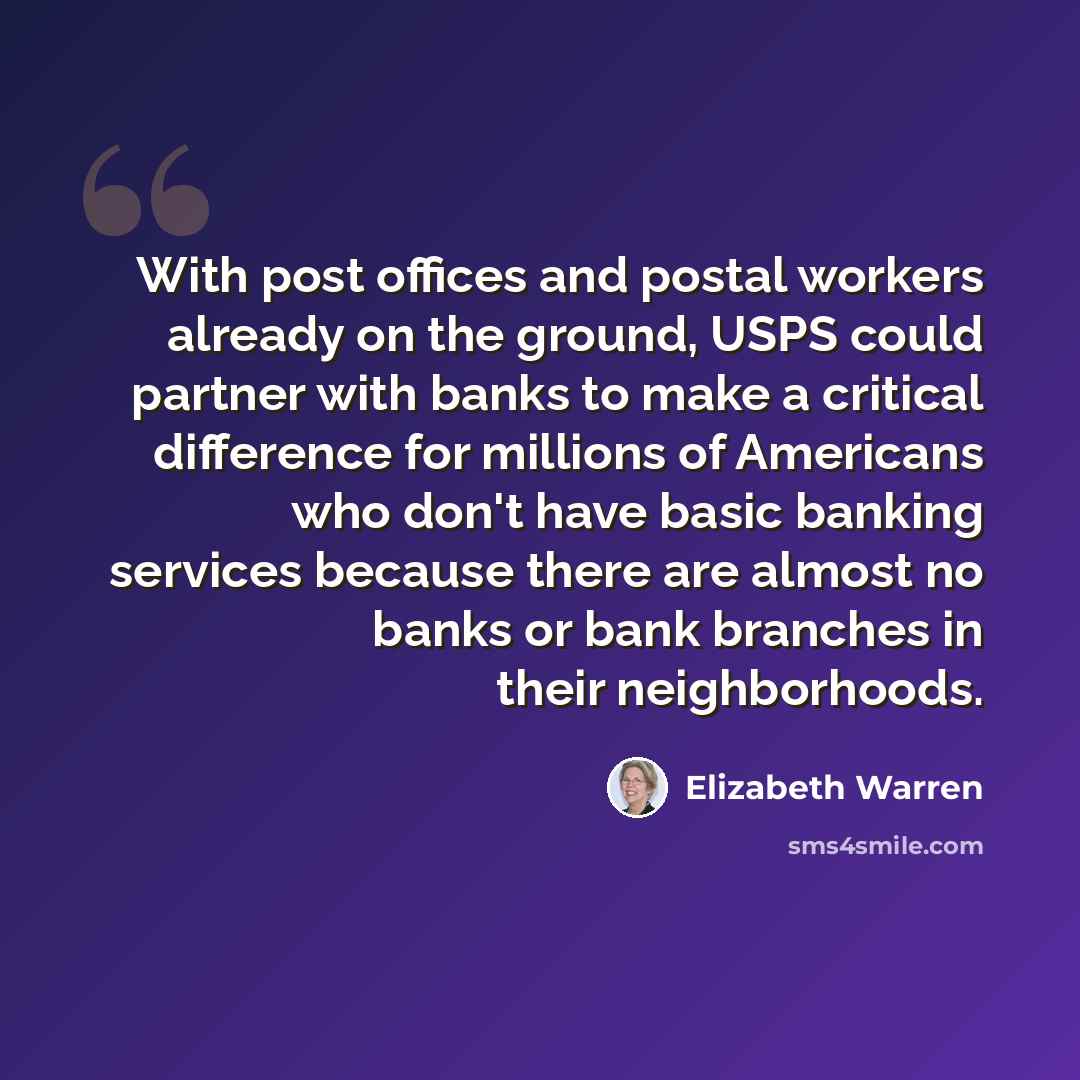 “With post offices and postal workers already on the ground, USPS could partner with banks to make a critical difference for millions of Americans who don't have basic banking services because there are almost no banks or bank branches in their neighborhoods.” quote by Elizabeth Warren