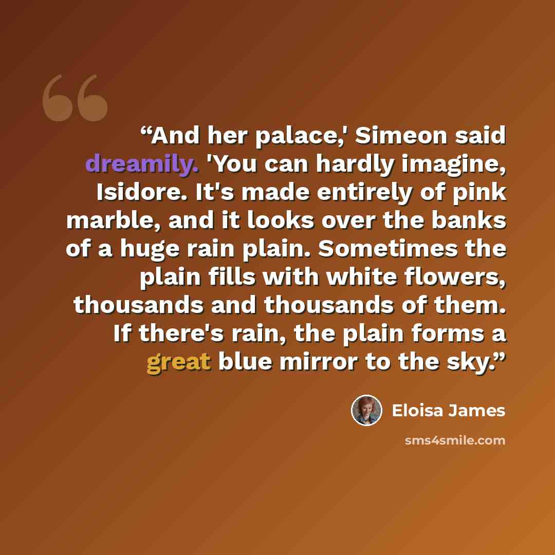 “And her palace,' Simeon said dreamily. 'You can hardly imagine, Isidore. It's made entirely of pink marble, and it looks over the banks of a huge rain plain. Sometimes the plain fills with white flowers, thousands and thousands of them. If there's rain, the plain forms a great blue mirror to the…” quote by Eloisa James