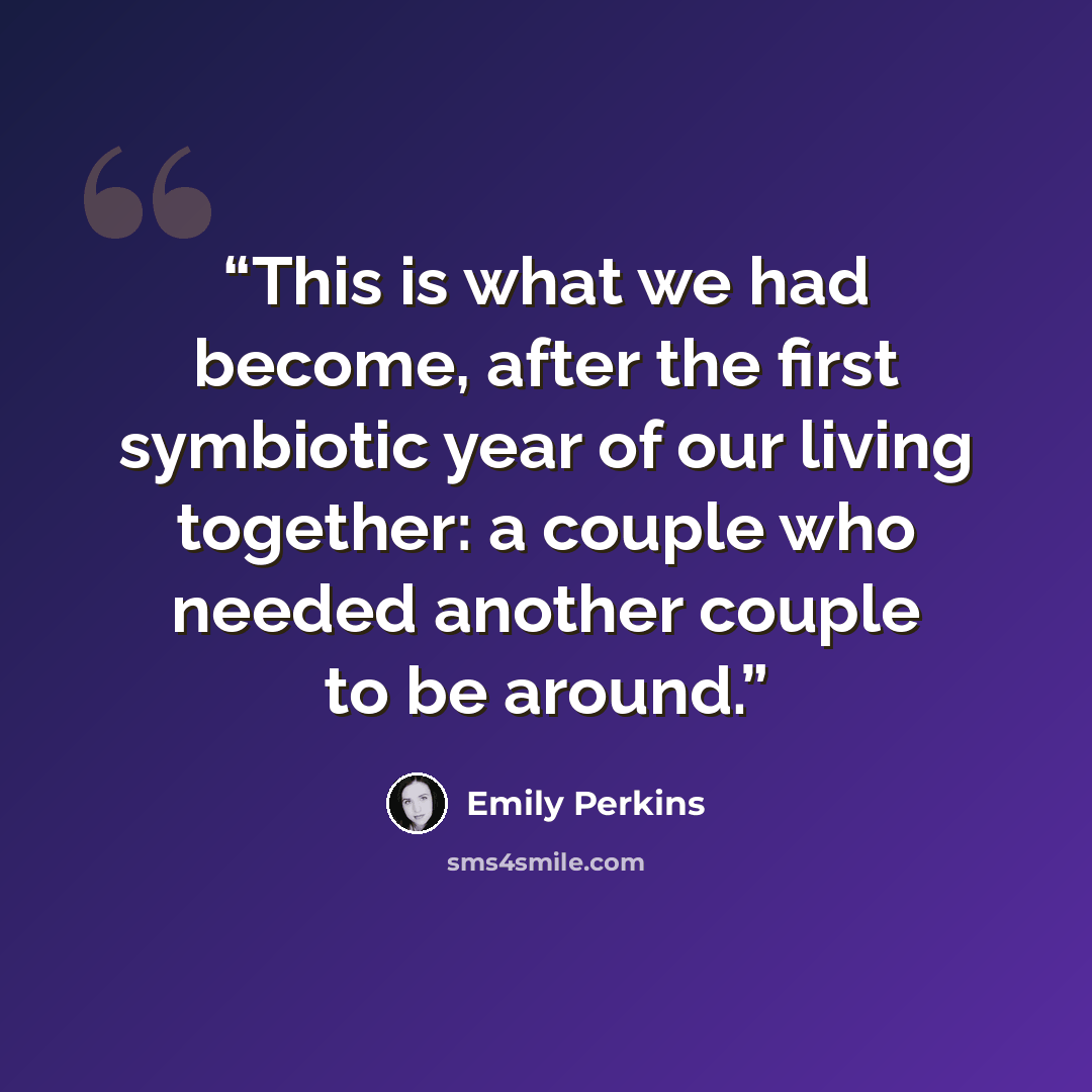 “This is what we had become, after the first symbiotic year of our living together: a couple who needed another couple to be around.” quote by Emily Perkins