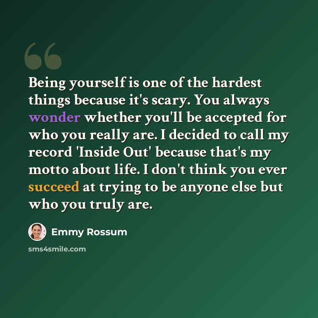 “Being yourself is one of the hardest things because it's scary. You always wonder whether you'll be accepted for who you really are. I decided to call my record 'Inside Out' because that's my motto about life. I don't think you ever succeed at trying to be anyone else but who you truly are.” quote by Emmy Rossum