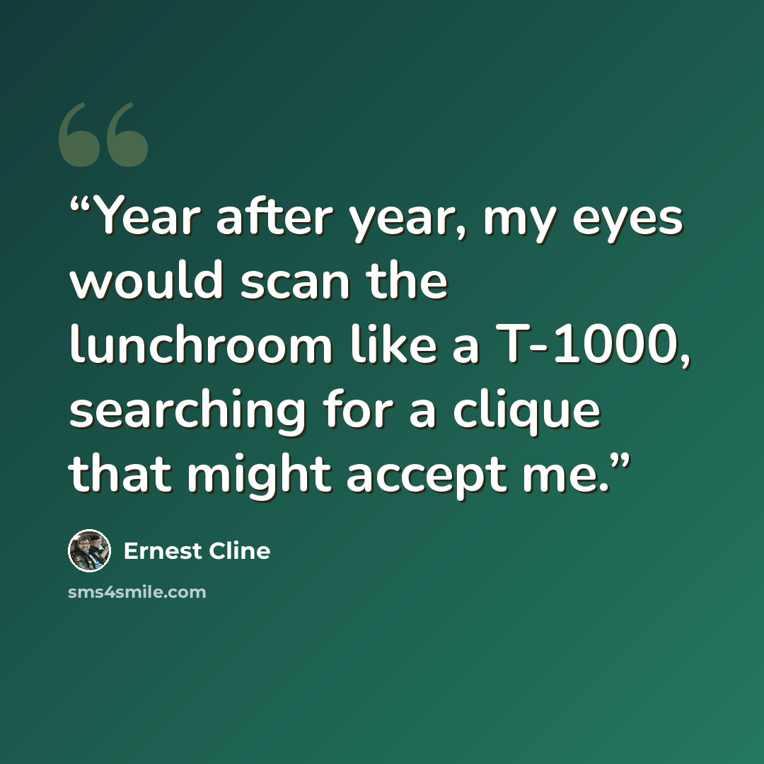 “Year after year, my eyes would scan the lunchroom like a T-1000, searching for a clique that might accept me.” quote by Ernest Cline