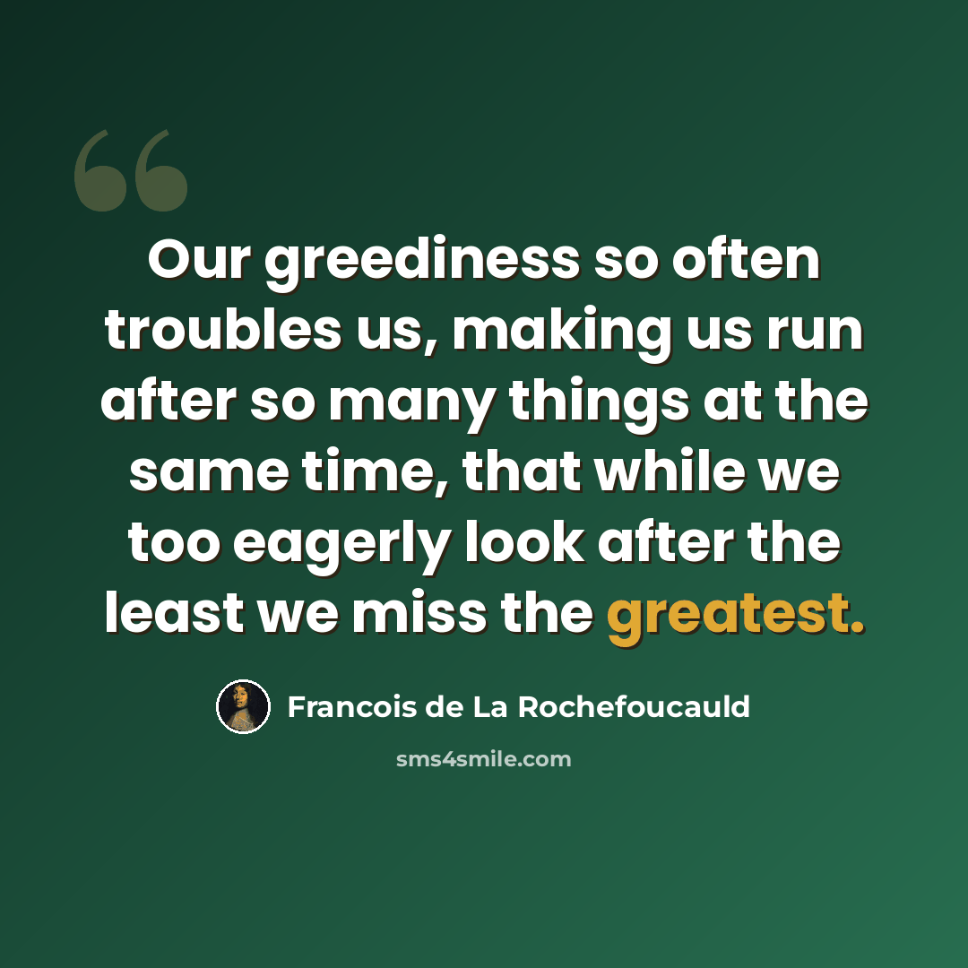 “Our greediness so often troubles us, making us run after so many things at the same time, that while we too eagerly look after the least we miss the greatest.” quote by Francois de La Rochefoucauld