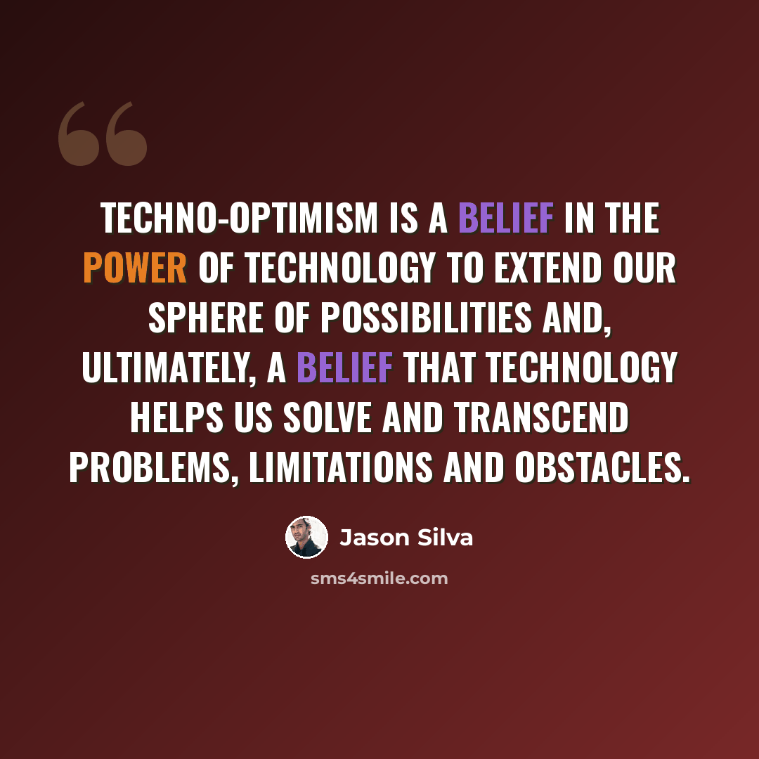 “Techno-optimism is a belief in the power of technology to extend our sphere of possibilities and, ultimately, a belief that technology helps us solve and transcend problems, limitations and obstacles.” quote by Jason Silva