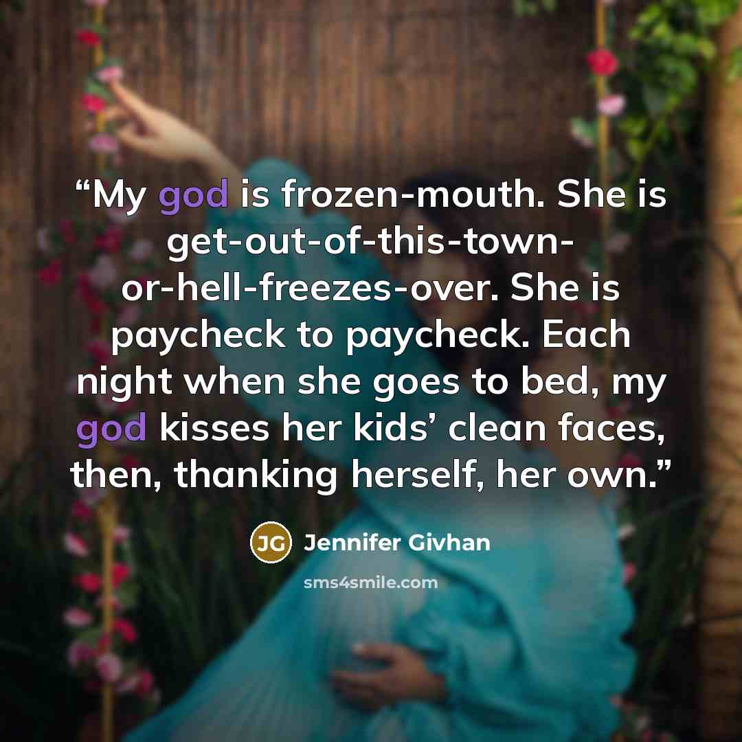 “My god is frozen-mouth. She is get-out-of-this-town- or-hell-freezes-over. She is paycheck to paycheck. Each night when she goes to bed, my god kisses her kids’ clean faces, then, thanking herself, her own.” quote by Jennifer Givhan