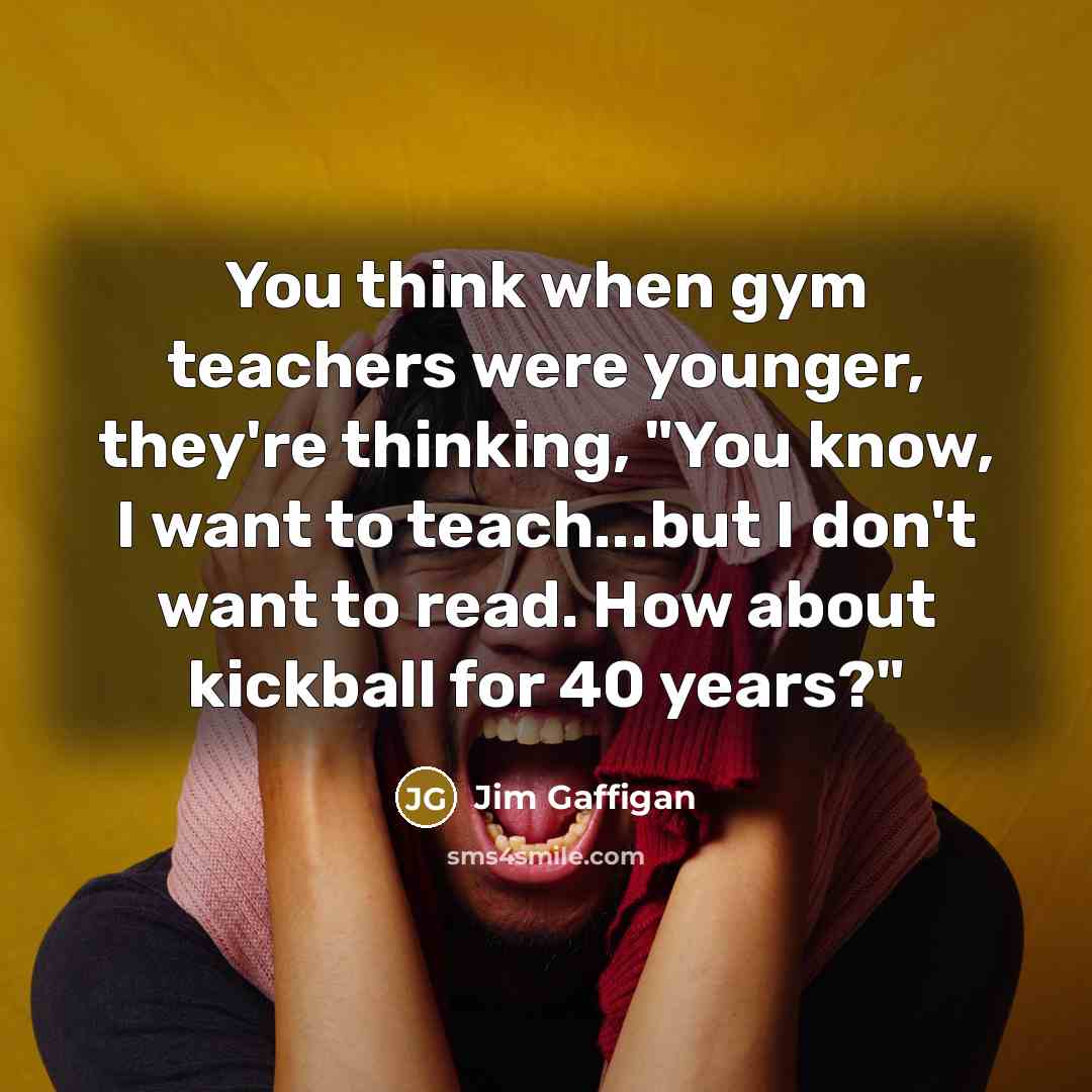 “You think when gym teachers were younger, they're thinking, "You know, I want to teach...but I don't want to read. How about kickball for 40 years?"” quote by Jim Gaffigan