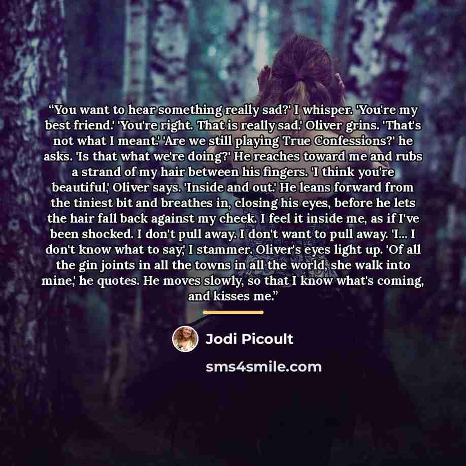 “You want to hear something really sad?' I whisper. 'You're my best friend.' 'You're right. That is really sad.' Oliver grins. 'That's not what I meant.' 'Are we still playing True Confessions?' he asks. 'Is that what we're doing?' He reaches toward me and rubs a strand of my hair between his…” quote by Jodi Picoult