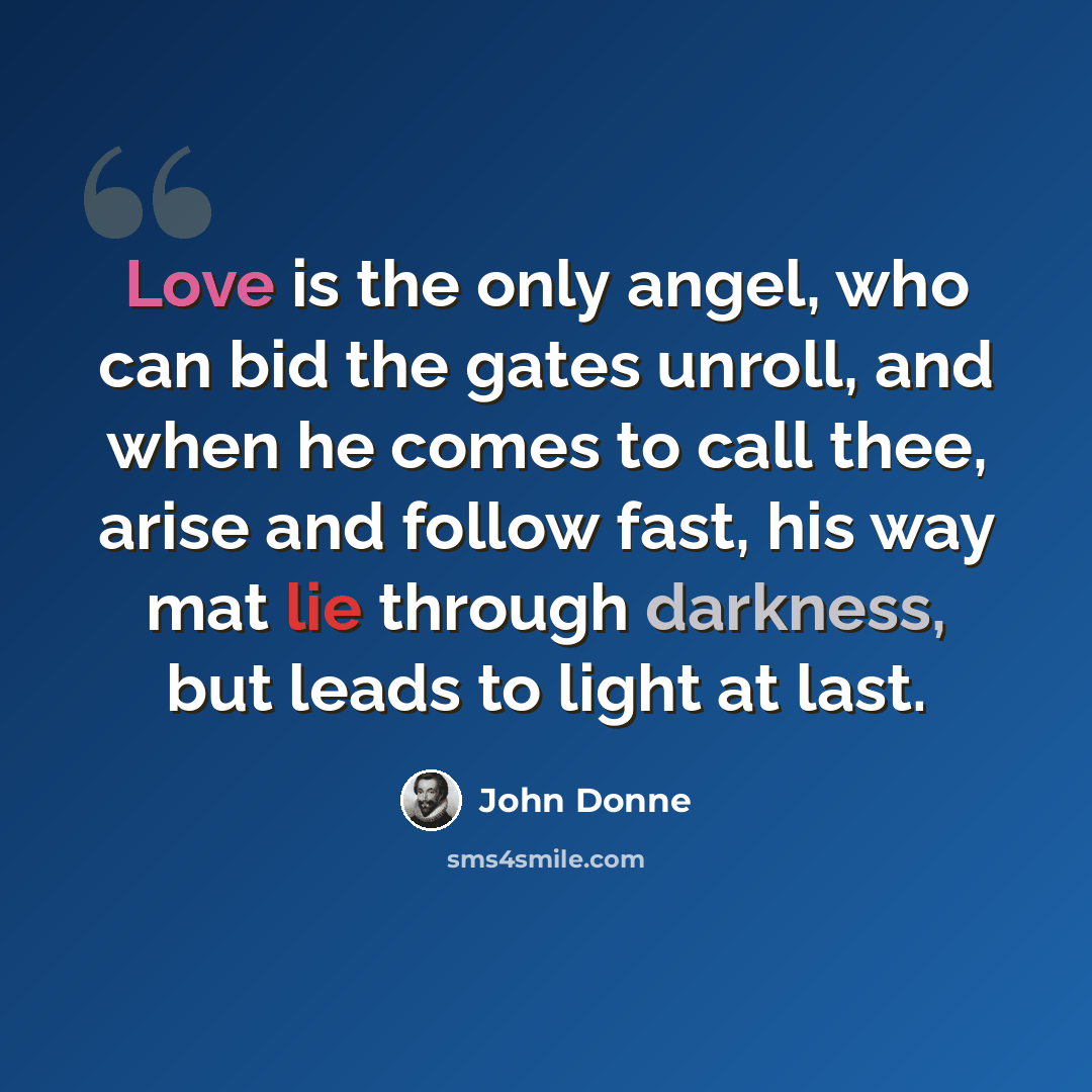 “Love is the only angel, who can bid the gates unroll, and when he comes to call thee, arise and follow fast, his way mat lie through darkness, but leads to light at last.” quote by John Donne