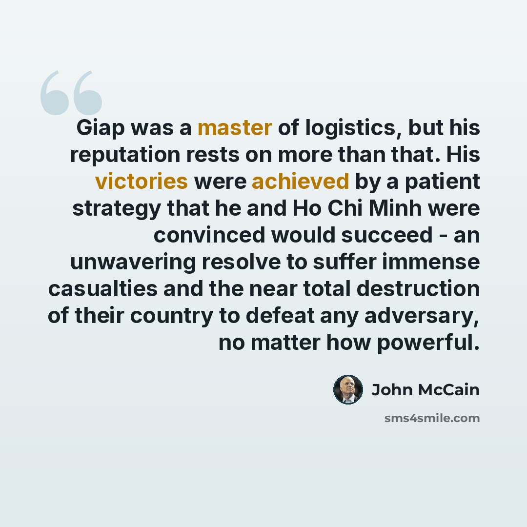 “Giap was a master of logistics, but his reputation rests on more than that. His victories were achieved by a patient strategy that he and Ho Chi Minh were convinced would succeed - an unwavering resolve to suffer immense casualties and the near total destruction of their country to defeat any…” quote by John McCain