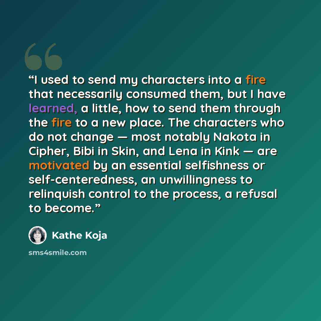 “I used to send my characters into a fire that necessarily consumed them, but I have learned, a little, how to send them through the fire to a new place. The characters who do not change — most notably Nakota in Cipher, Bibi in Skin, and Lena in Kink — are motivated by an essential selfishness or…” quote by Kathe Koja