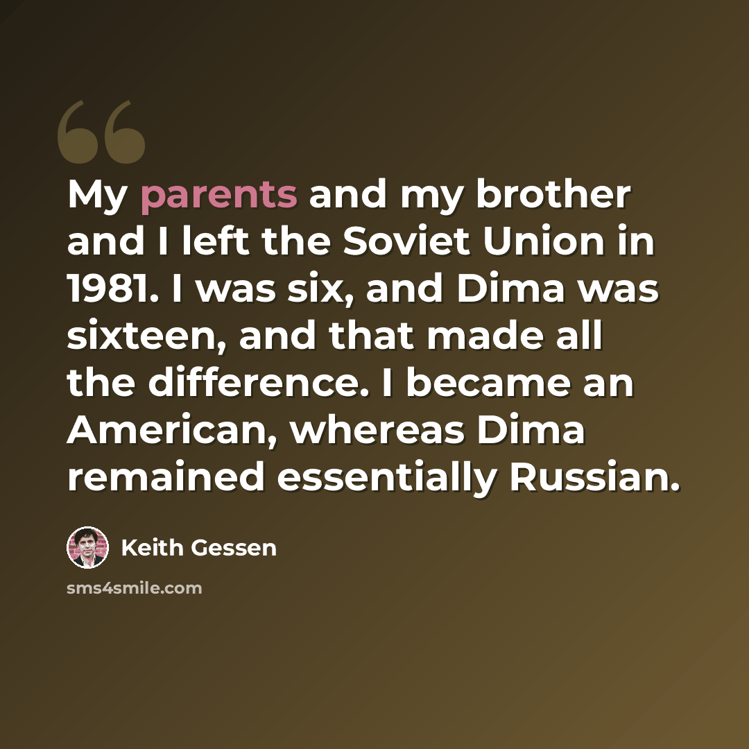 “My parents and my brother and I left the Soviet Union in 1981. I was six, and Dima was sixteen, and that made all the difference. I became an American, whereas Dima remained essentially Russian.” quote by Keith Gessen