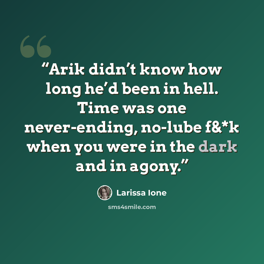 “Arik didn’t know how long he’d been in hell. Time was one never-ending, no-lube f&*k when you were in the dark and in agony.” quote by Larissa Ione