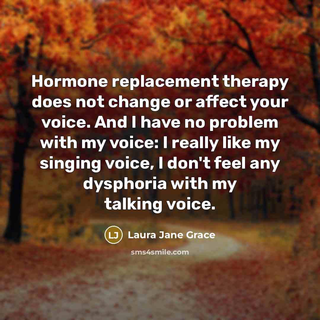 “Hormone replacement therapy does not change or affect your voice. And I have no problem with my voice: I really like my singing voice, I don't feel any dysphoria with my talking voice.” quote by Laura Jane Grace