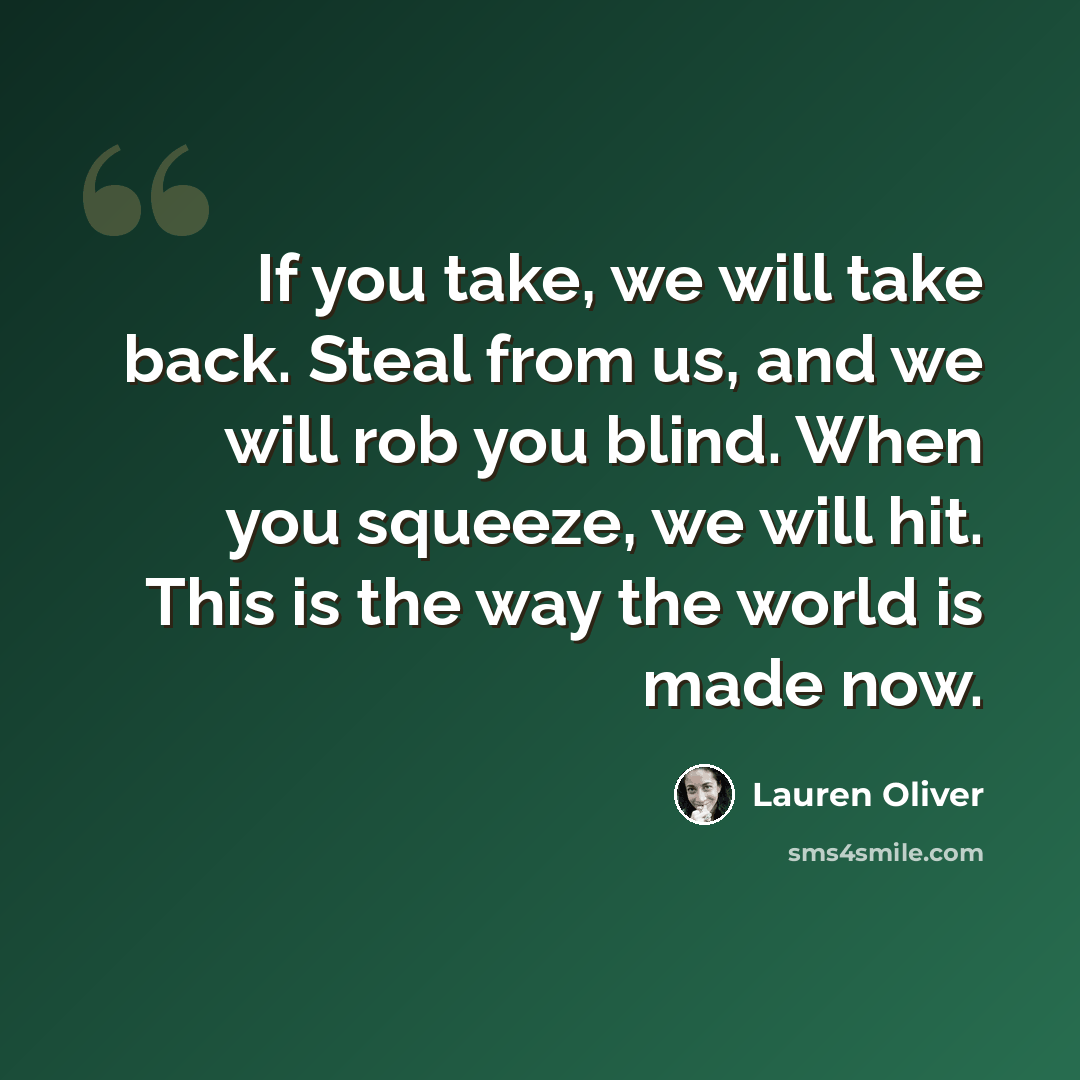 “If you take, we will take back. Steal from us, and we will rob you blind. When you squeeze, we will hit. This is the way the world is made now.” quote by Lauren Oliver