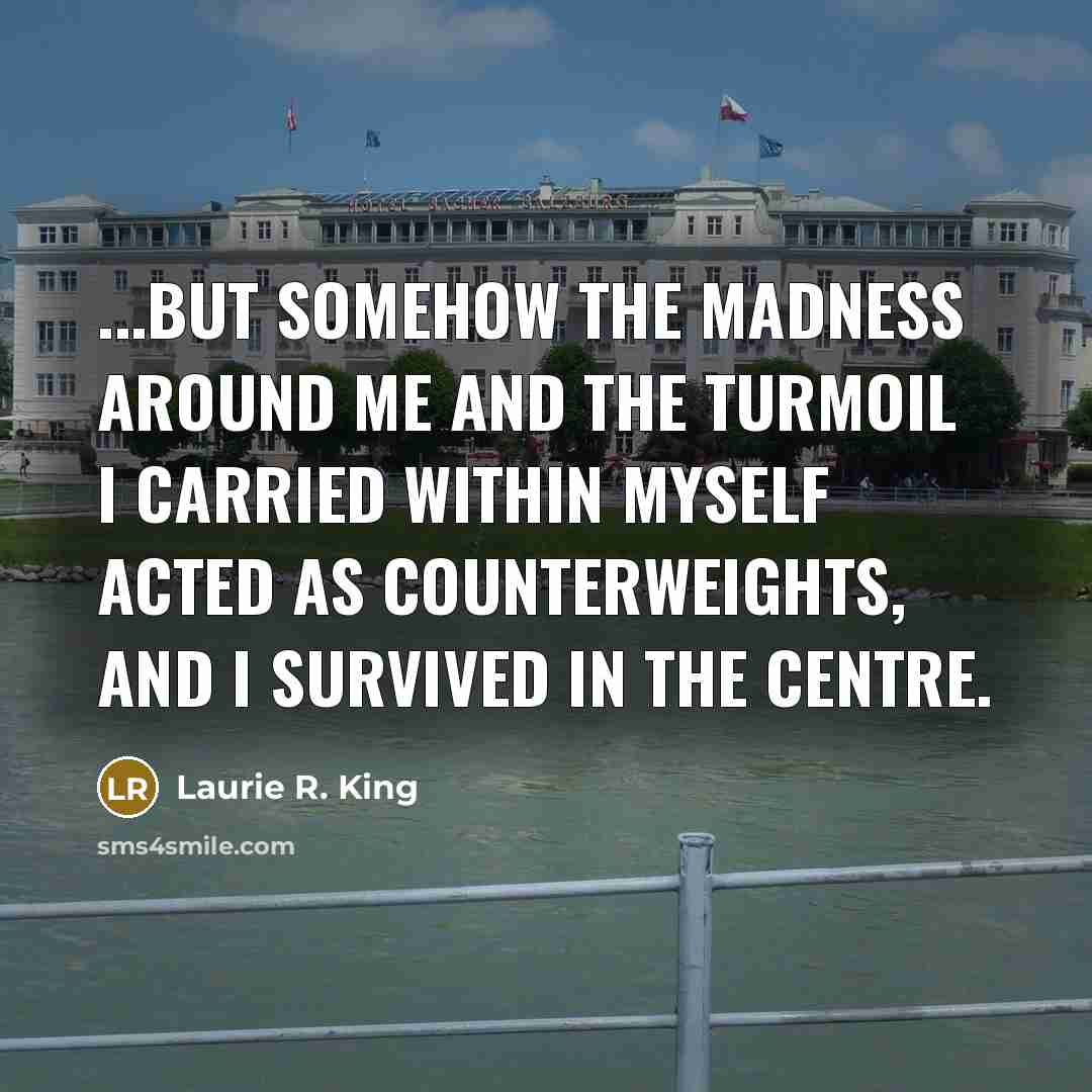 “...but somehow the madness around me and the turmoil I carried within myself acted as counterweights, and I survived in the centre.” quote by Laurie R. King
