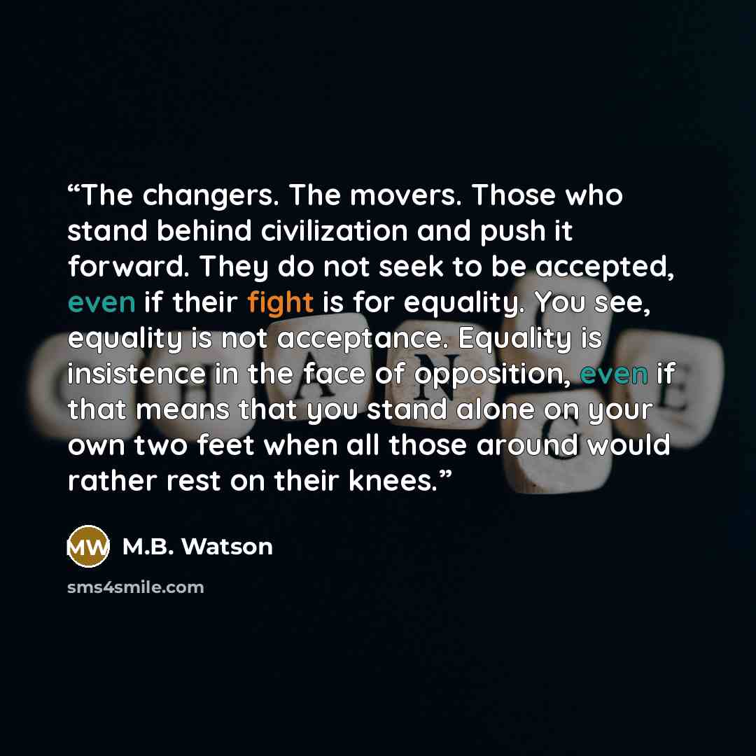 “The changers. The movers. Those who stand behind civilization and push it forward. They do not seek to be accepted, even if their fight is for equality. You see, equality is not acceptance. Equality is insistence in the face of opposition, even if that means that you stand alone on your own two…” quote by M.B. Watson